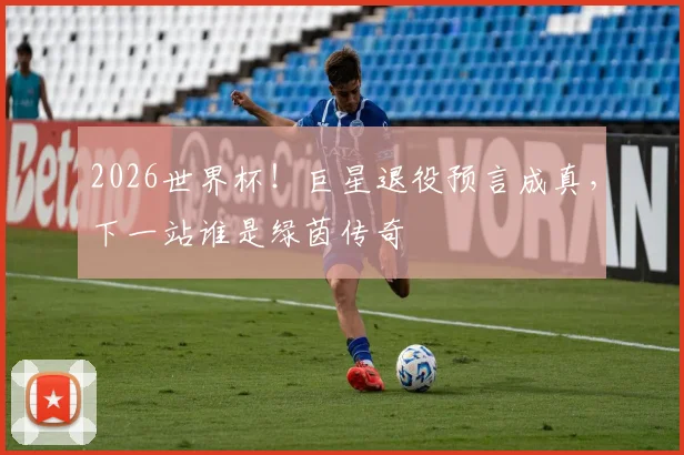 2026世界杯！巨星退役预言成真，下一站谁是绿茵传奇