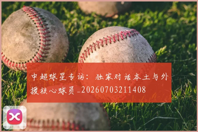 中超球星专访:独家对话本土与外援核心球员_20260703211408