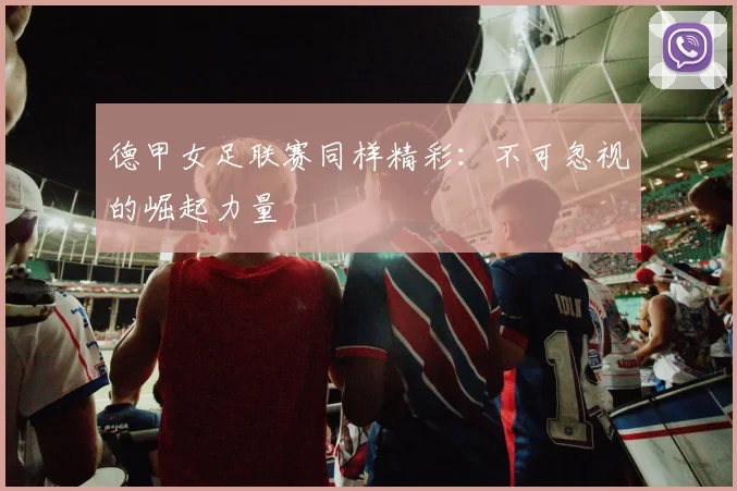 德甲女足联赛同样精彩:不可忽视的崛起力量