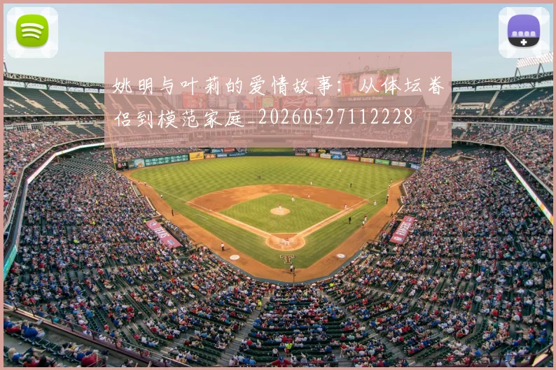 姚明与叶莉的爱情故事:从体坛眷侣到模范家庭_20260527112228