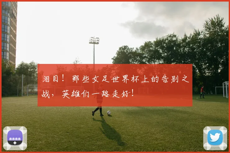 泪目!那些女足世界杯上的告别之战,英雄们一路走好!