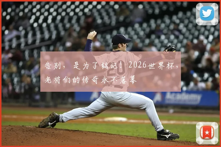 告别,是为了铭记!2026世界杯,老将们的传奇永不落幕