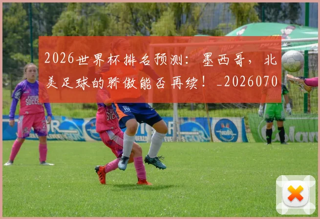 2026世界杯排名预测:墨西哥,北美足球的骄傲能否再续!_20260702033505