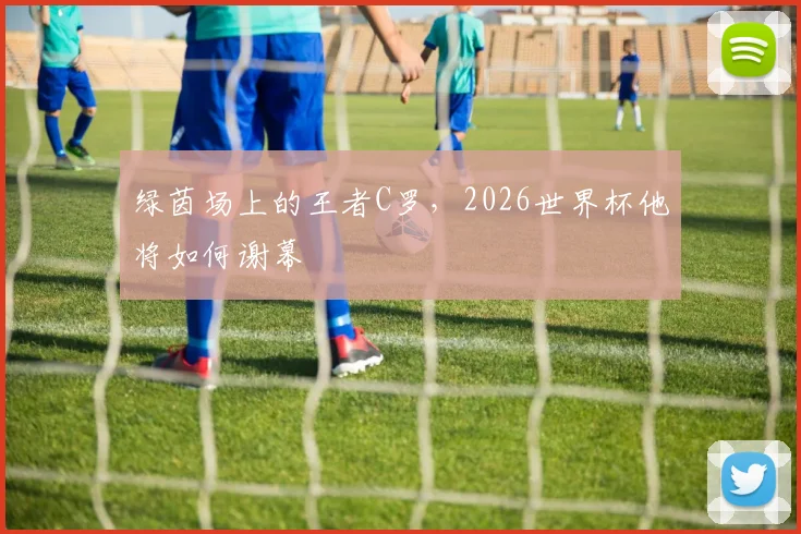 绿茵场上的王者C罗,2026世界杯他将如何谢幕