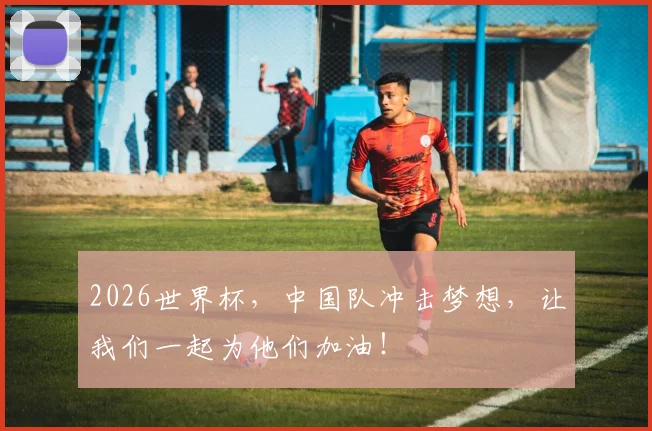 2026世界杯,中国队冲击梦想,让我们一起为他们加油!