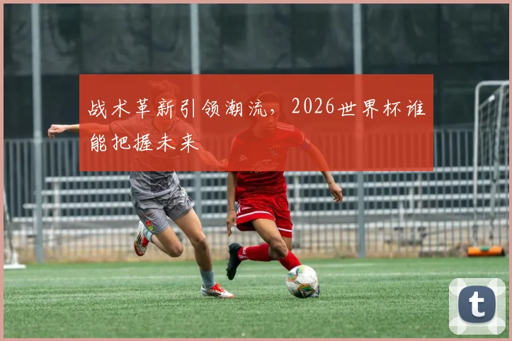 战术革新引领潮流，2026世界杯谁能把握未来