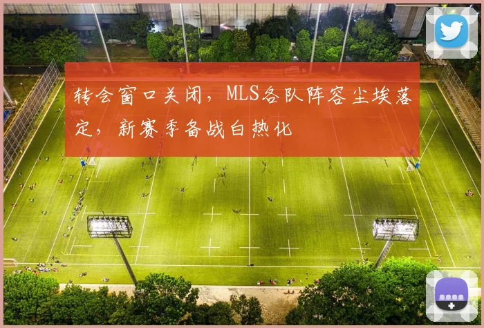 转会窗口关闭,MLS各队阵容尘埃落定,新赛季备战白热化