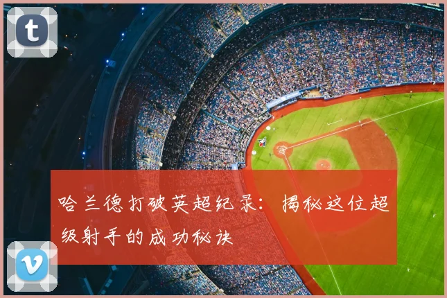 哈兰德打破英超纪录:揭秘这位超级射手的成功秘诀