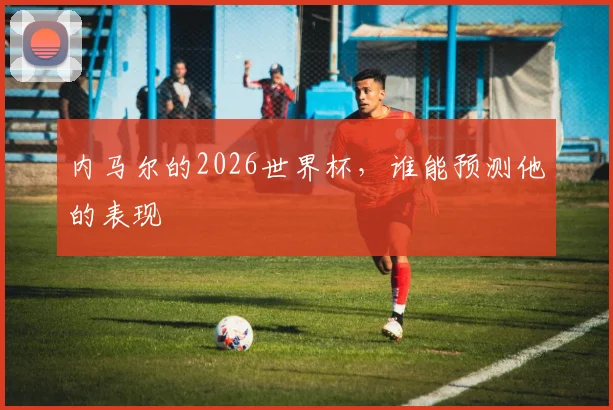 内马尔的2026世界杯，谁能预测他的表现