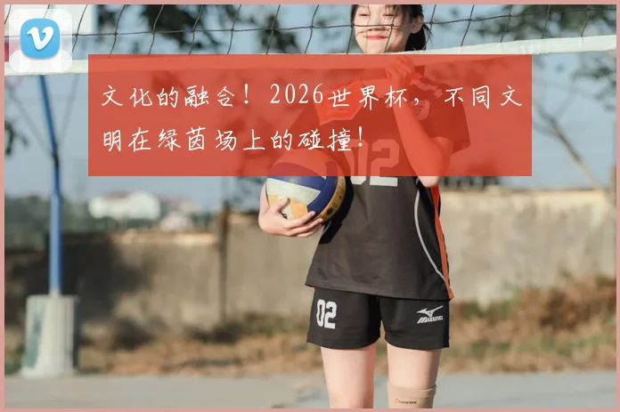 文化的融合!2026世界杯,不同文明在绿茵场上的碰撞!