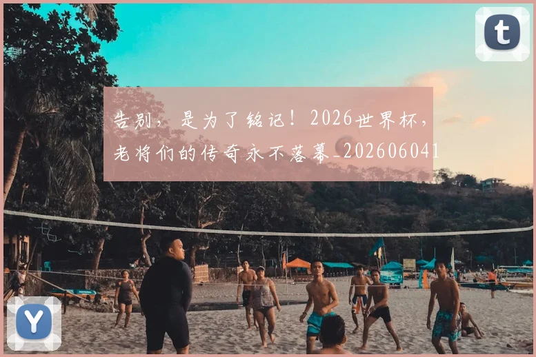 告别,是为了铭记!2026世界杯,老将们的传奇永不落幕_20260604144152