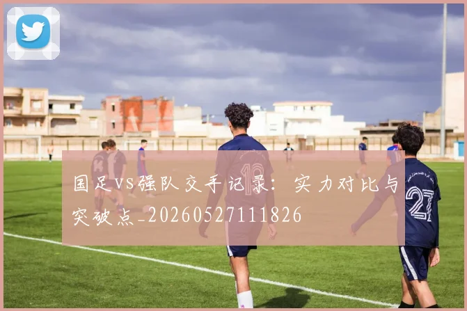 国足vs强队交手记录:实力对比与突破点_20260527111826