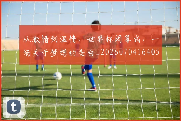从激情到温情,世界杯闭幕式,一场关于梦想的告白_20260704164058