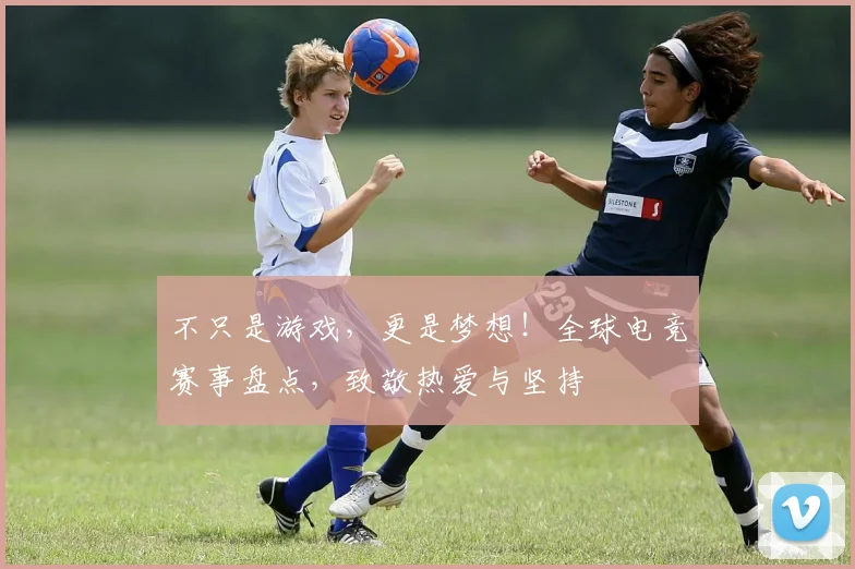 不只是游戏,更是梦想!全球电竞赛事盘点,致敬热爱与坚持
