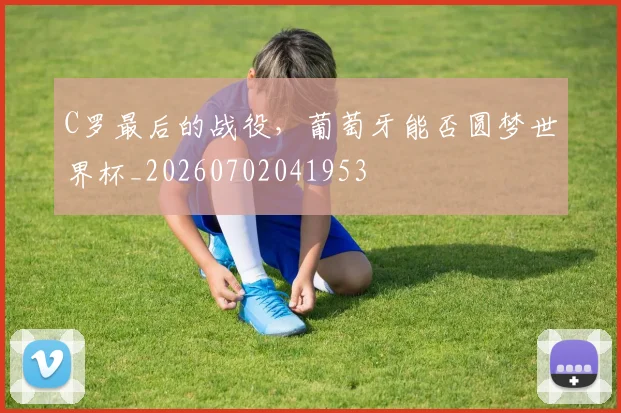 C罗最后的战役,葡萄牙能否圆梦世界杯_20260702041953