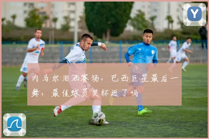 内马尔泪洒赛场,巴西巨星最后一舞,最佳球员奖杯近了吗