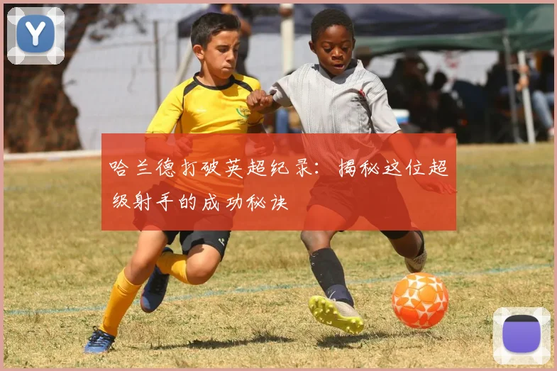 哈兰德打破英超纪录:揭秘这位超级射手的成功秘诀