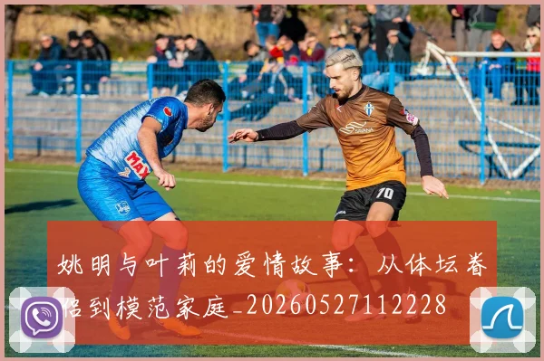 姚明与叶莉的爱情故事:从体坛眷侣到模范家庭_20260527112228