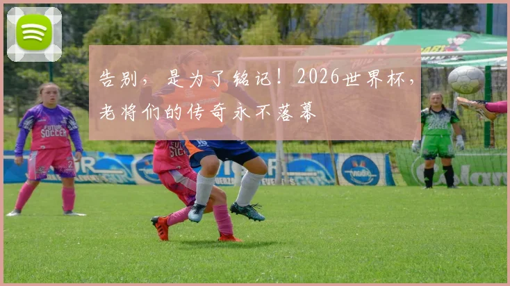 告别,是为了铭记!2026世界杯,老将们的传奇永不落幕