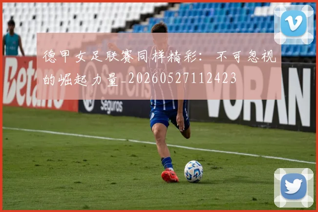 德甲女足联赛同样精彩:不可忽视的崛起力量_20260527112423