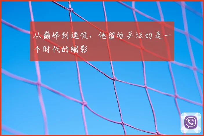 从巅峰到退役,他留给乒坛的是一个时代的缩影