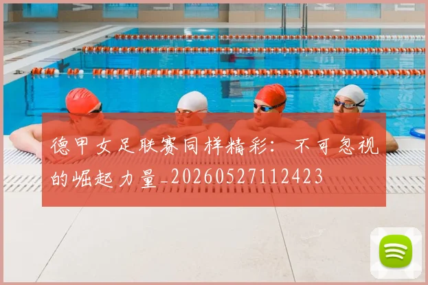 德甲女足联赛同样精彩:不可忽视的崛起力量_20260527112423