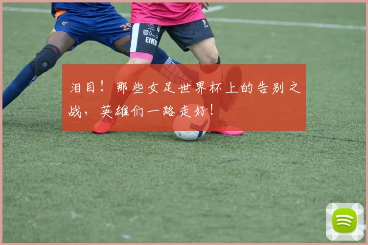 泪目!那些女足世界杯上的告别之战,英雄们一路走好!